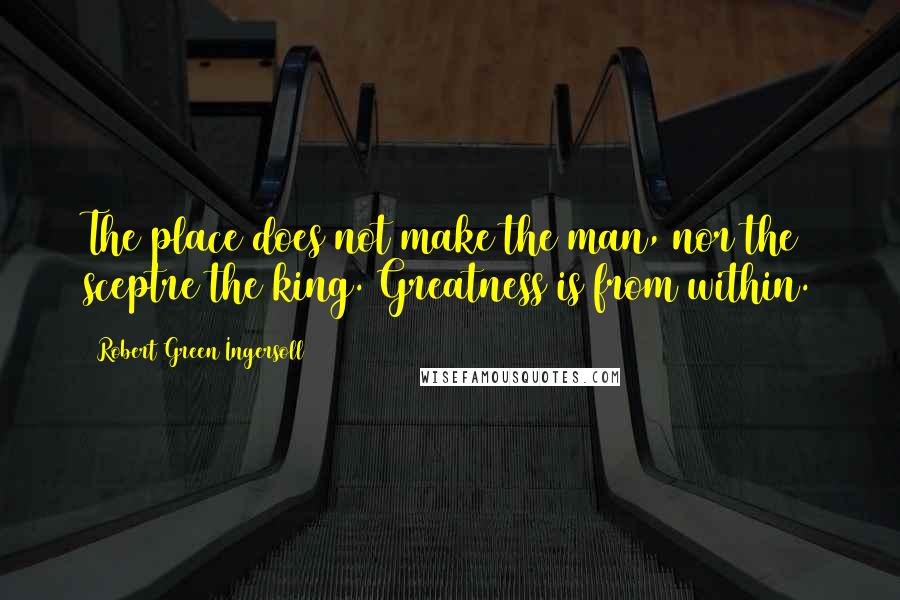 Robert Green Ingersoll Quotes: The place does not make the man, nor the sceptre the king. Greatness is from within.