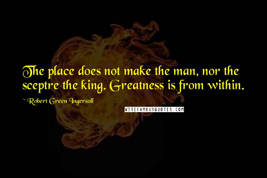 Robert Green Ingersoll Quotes: The place does not make the man, nor the sceptre the king. Greatness is from within.