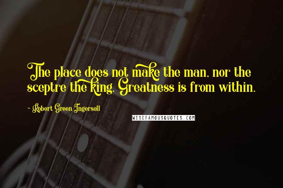 Robert Green Ingersoll Quotes: The place does not make the man, nor the sceptre the king. Greatness is from within.