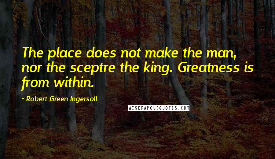 Robert Green Ingersoll Quotes: The place does not make the man, nor the sceptre the king. Greatness is from within.