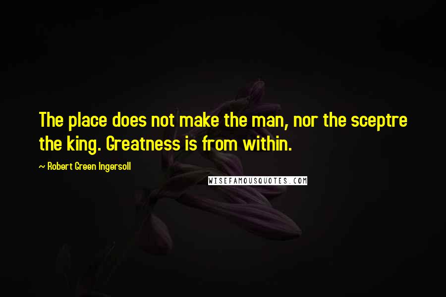 Robert Green Ingersoll Quotes: The place does not make the man, nor the sceptre the king. Greatness is from within.