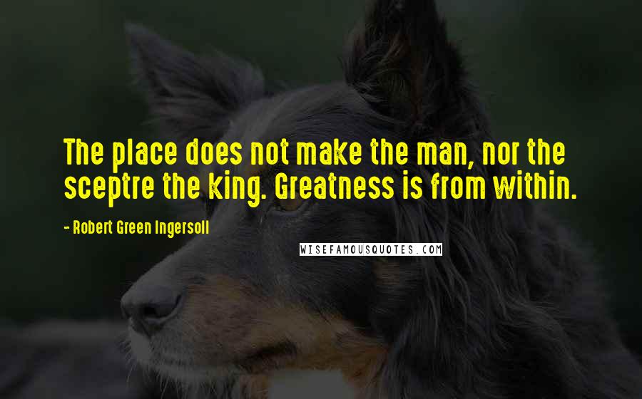 Robert Green Ingersoll Quotes: The place does not make the man, nor the sceptre the king. Greatness is from within.