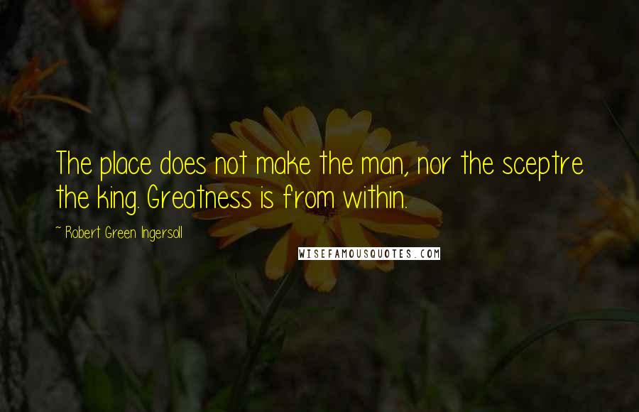 Robert Green Ingersoll Quotes: The place does not make the man, nor the sceptre the king. Greatness is from within.