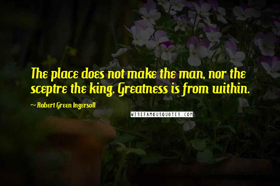 Robert Green Ingersoll Quotes: The place does not make the man, nor the sceptre the king. Greatness is from within.