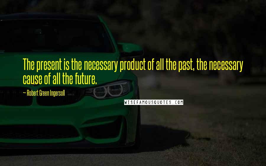 Robert Green Ingersoll Quotes: The present is the necessary product of all the past, the necessary cause of all the future.