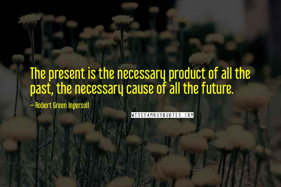 Robert Green Ingersoll Quotes: The present is the necessary product of all the past, the necessary cause of all the future.