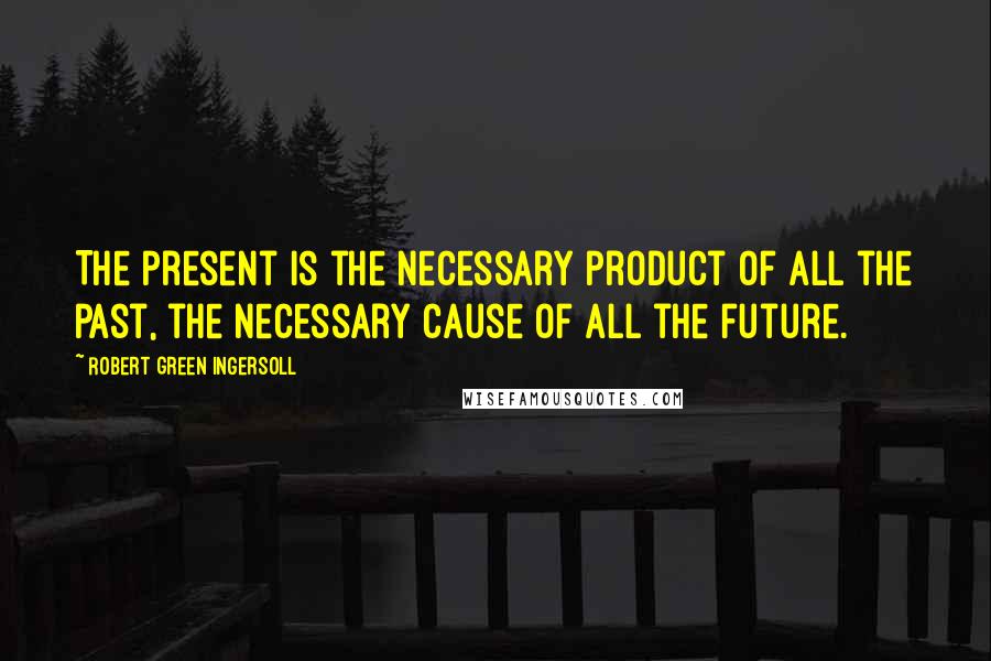 Robert Green Ingersoll Quotes: The present is the necessary product of all the past, the necessary cause of all the future.