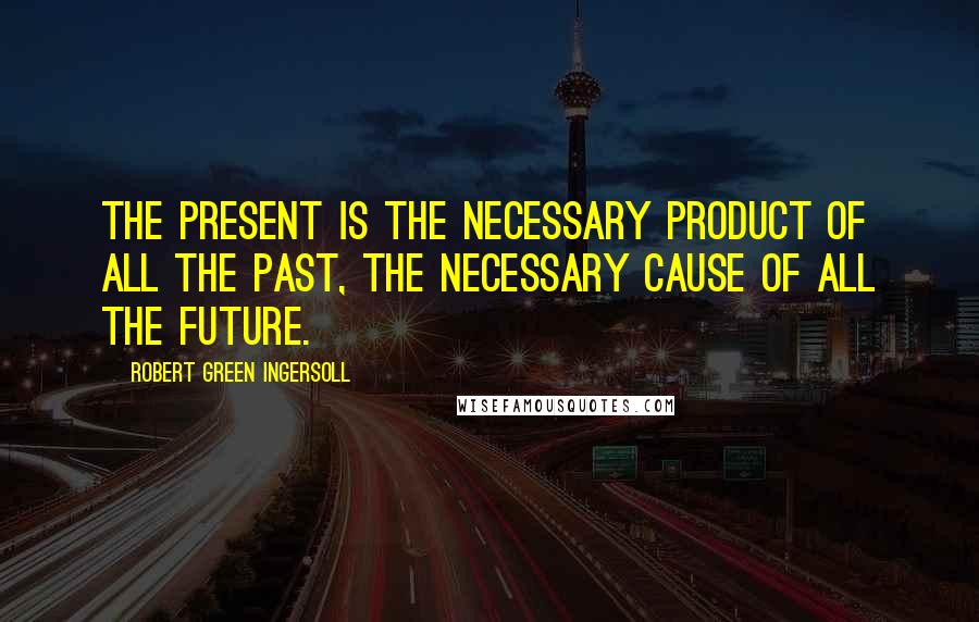 Robert Green Ingersoll Quotes: The present is the necessary product of all the past, the necessary cause of all the future.