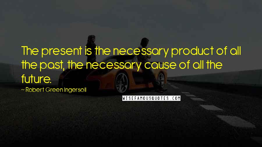 Robert Green Ingersoll Quotes: The present is the necessary product of all the past, the necessary cause of all the future.