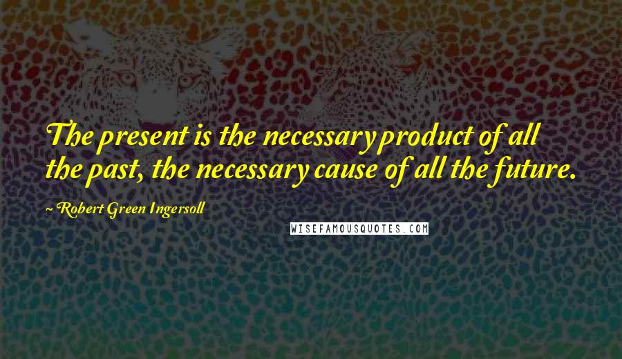 Robert Green Ingersoll Quotes: The present is the necessary product of all the past, the necessary cause of all the future.