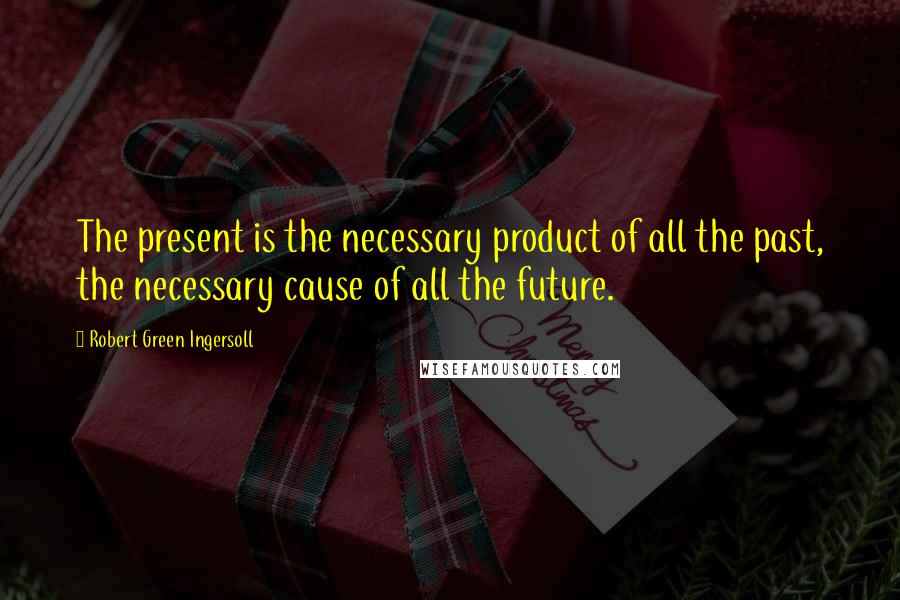 Robert Green Ingersoll Quotes: The present is the necessary product of all the past, the necessary cause of all the future.