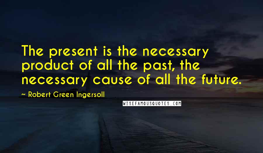 Robert Green Ingersoll Quotes: The present is the necessary product of all the past, the necessary cause of all the future.