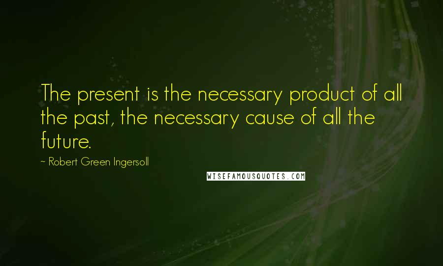 Robert Green Ingersoll Quotes: The present is the necessary product of all the past, the necessary cause of all the future.