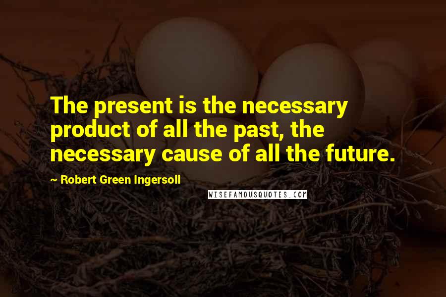 Robert Green Ingersoll Quotes: The present is the necessary product of all the past, the necessary cause of all the future.