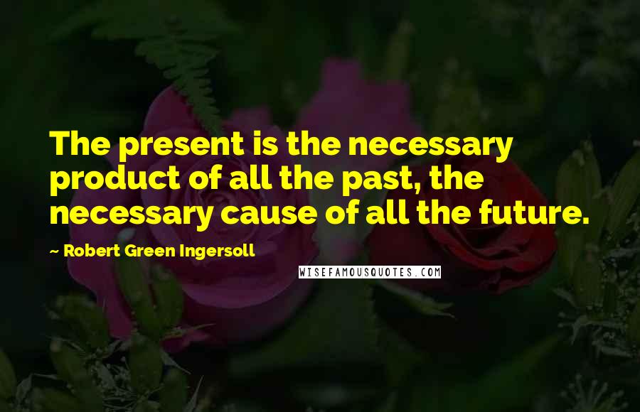 Robert Green Ingersoll Quotes: The present is the necessary product of all the past, the necessary cause of all the future.