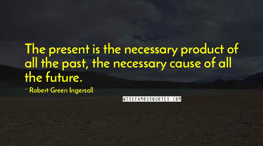 Robert Green Ingersoll Quotes: The present is the necessary product of all the past, the necessary cause of all the future.