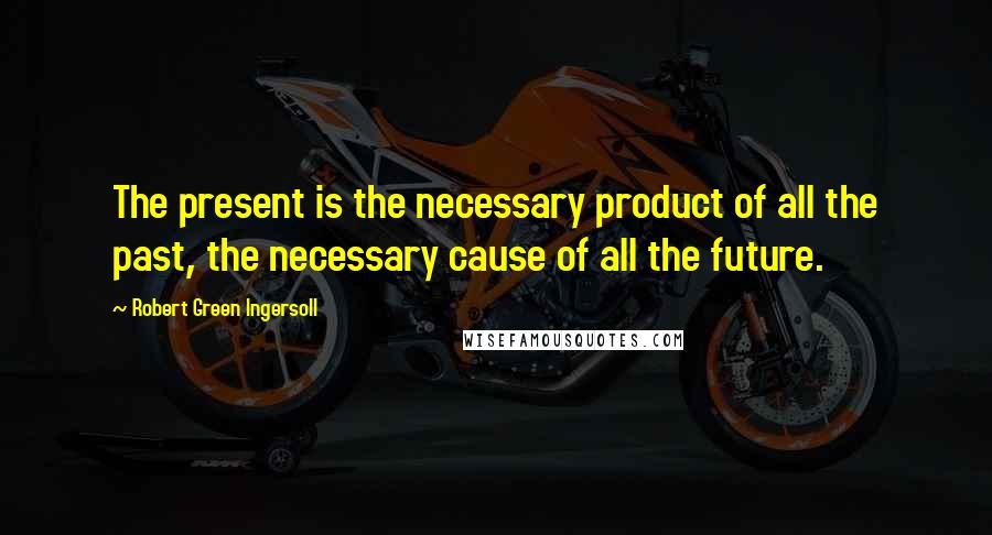 Robert Green Ingersoll Quotes: The present is the necessary product of all the past, the necessary cause of all the future.
