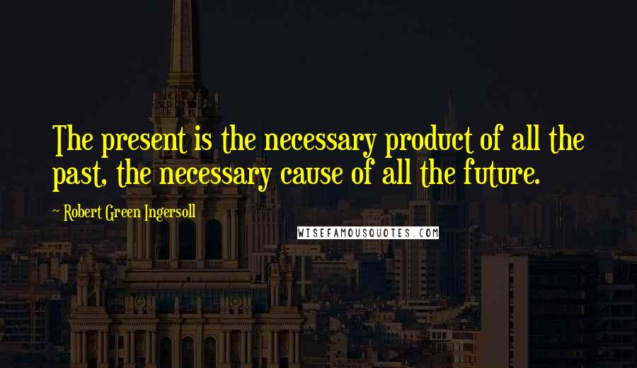 Robert Green Ingersoll Quotes: The present is the necessary product of all the past, the necessary cause of all the future.