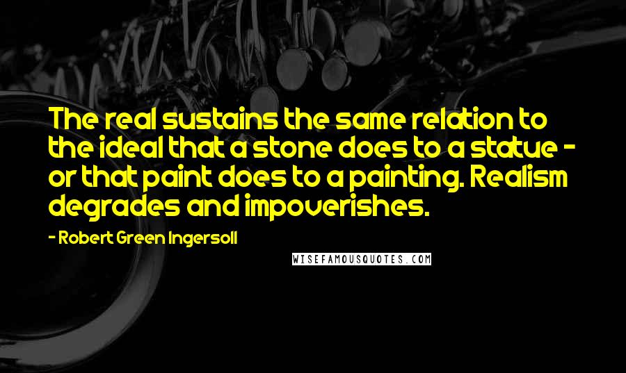 Robert Green Ingersoll Quotes: The real sustains the same relation to the ideal that a stone does to a statue - or that paint does to a painting. Realism degrades and impoverishes.