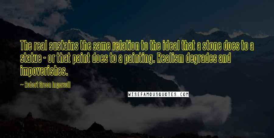 Robert Green Ingersoll Quotes: The real sustains the same relation to the ideal that a stone does to a statue - or that paint does to a painting. Realism degrades and impoverishes.