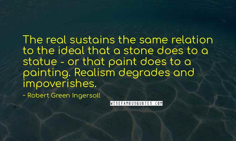 Robert Green Ingersoll Quotes: The real sustains the same relation to the ideal that a stone does to a statue - or that paint does to a painting. Realism degrades and impoverishes.