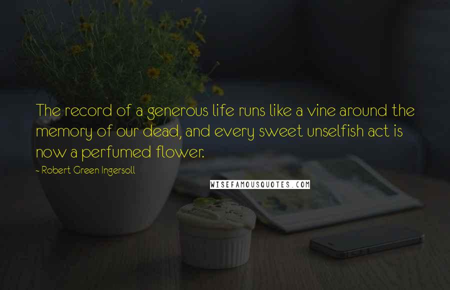 Robert Green Ingersoll Quotes: The record of a generous life runs like a vine around the memory of our dead, and every sweet unselfish act is now a perfumed flower.