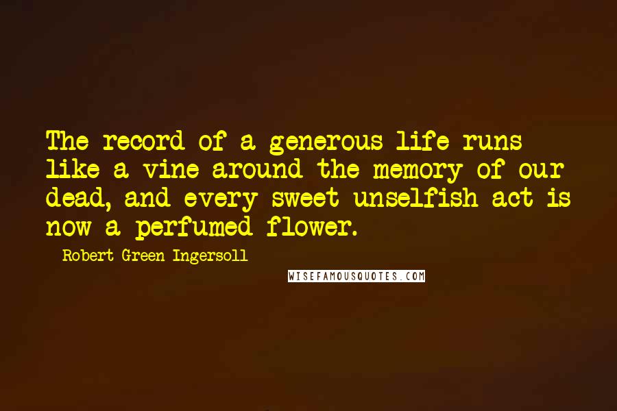 Robert Green Ingersoll Quotes: The record of a generous life runs like a vine around the memory of our dead, and every sweet unselfish act is now a perfumed flower.