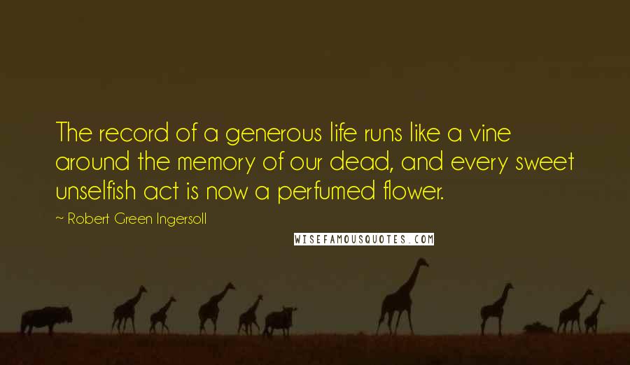 Robert Green Ingersoll Quotes: The record of a generous life runs like a vine around the memory of our dead, and every sweet unselfish act is now a perfumed flower.