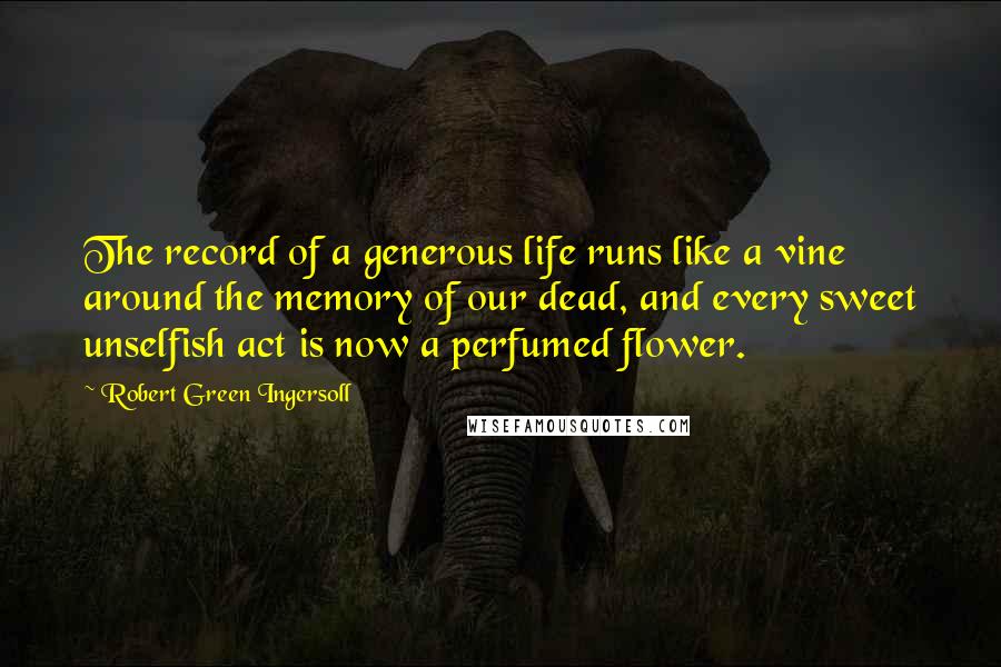 Robert Green Ingersoll Quotes: The record of a generous life runs like a vine around the memory of our dead, and every sweet unselfish act is now a perfumed flower.