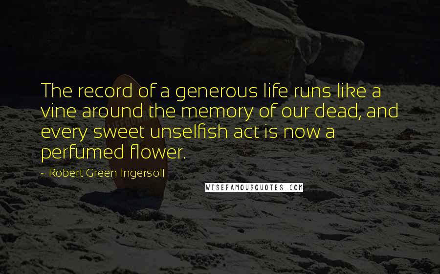 Robert Green Ingersoll Quotes: The record of a generous life runs like a vine around the memory of our dead, and every sweet unselfish act is now a perfumed flower.