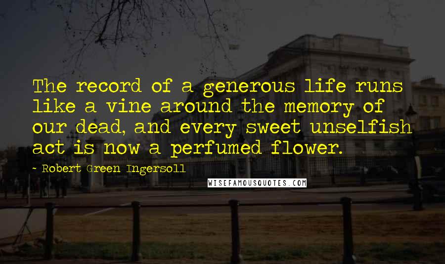 Robert Green Ingersoll Quotes: The record of a generous life runs like a vine around the memory of our dead, and every sweet unselfish act is now a perfumed flower.