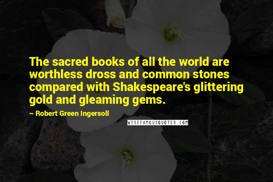 Robert Green Ingersoll Quotes: The sacred books of all the world are worthless dross and common stones compared with Shakespeare's glittering gold and gleaming gems.