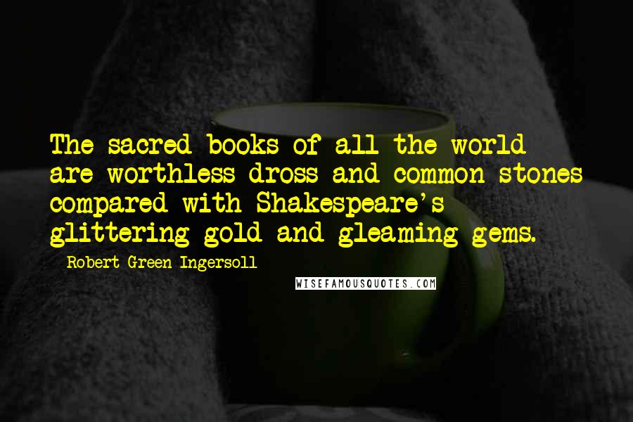 Robert Green Ingersoll Quotes: The sacred books of all the world are worthless dross and common stones compared with Shakespeare's glittering gold and gleaming gems.