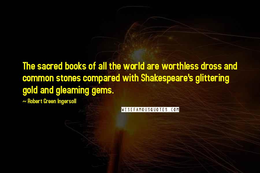 Robert Green Ingersoll Quotes: The sacred books of all the world are worthless dross and common stones compared with Shakespeare's glittering gold and gleaming gems.