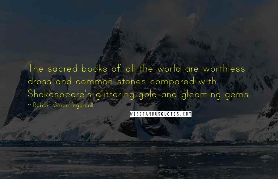 Robert Green Ingersoll Quotes: The sacred books of all the world are worthless dross and common stones compared with Shakespeare's glittering gold and gleaming gems.