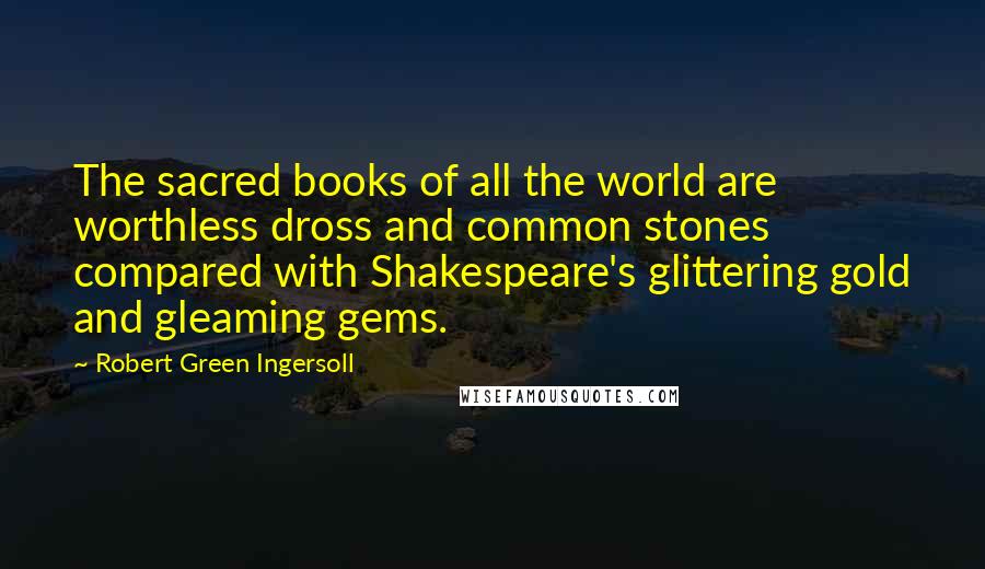 Robert Green Ingersoll Quotes: The sacred books of all the world are worthless dross and common stones compared with Shakespeare's glittering gold and gleaming gems.