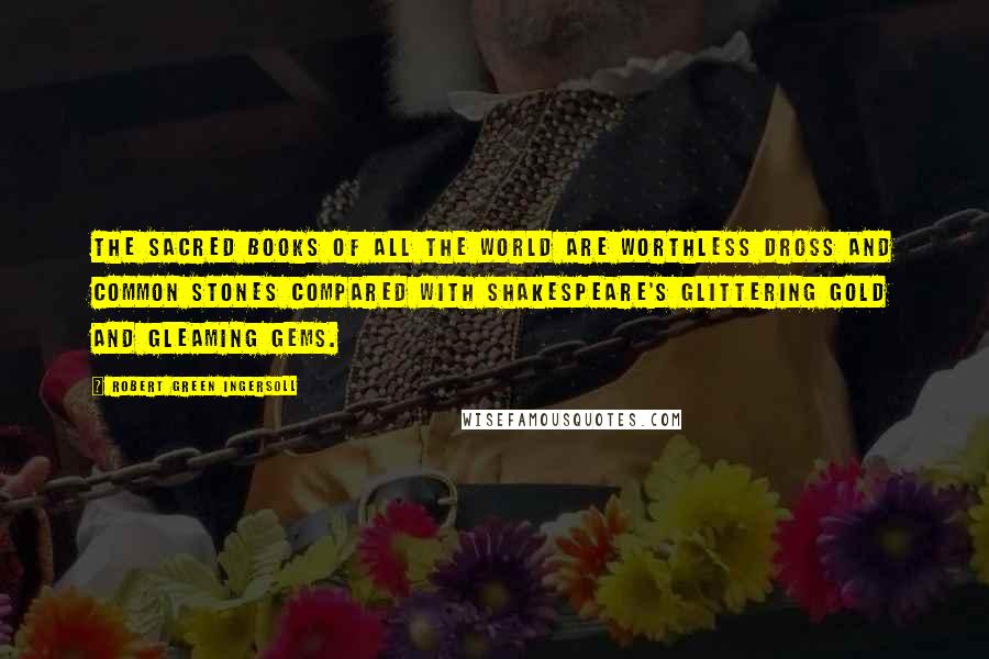 Robert Green Ingersoll Quotes: The sacred books of all the world are worthless dross and common stones compared with Shakespeare's glittering gold and gleaming gems.