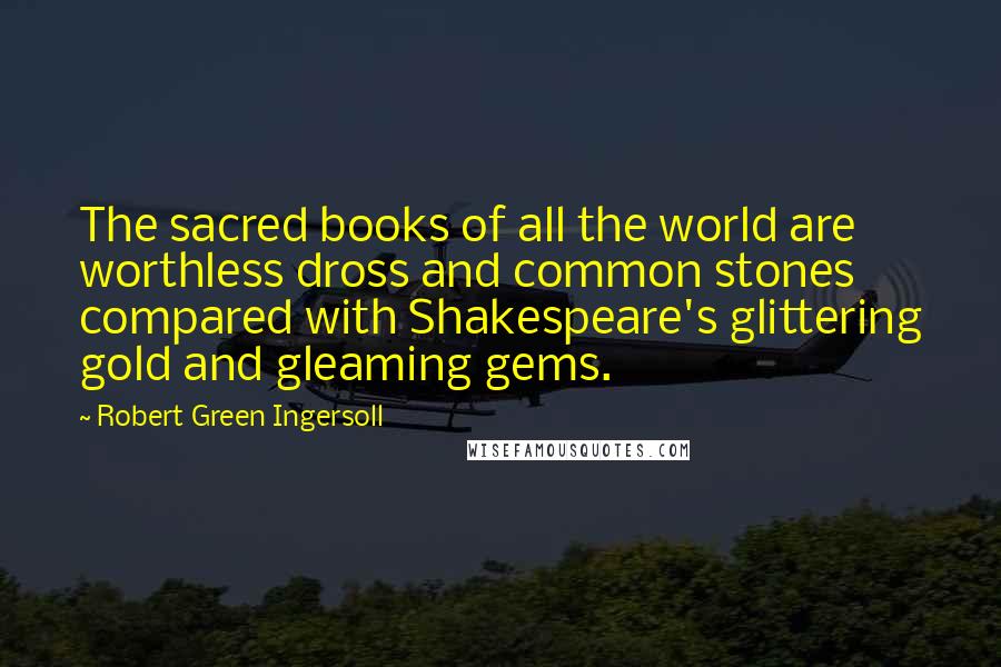 Robert Green Ingersoll Quotes: The sacred books of all the world are worthless dross and common stones compared with Shakespeare's glittering gold and gleaming gems.