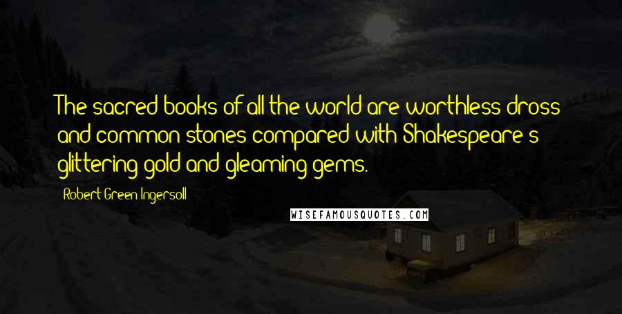 Robert Green Ingersoll Quotes: The sacred books of all the world are worthless dross and common stones compared with Shakespeare's glittering gold and gleaming gems.