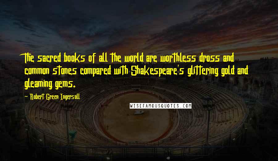 Robert Green Ingersoll Quotes: The sacred books of all the world are worthless dross and common stones compared with Shakespeare's glittering gold and gleaming gems.