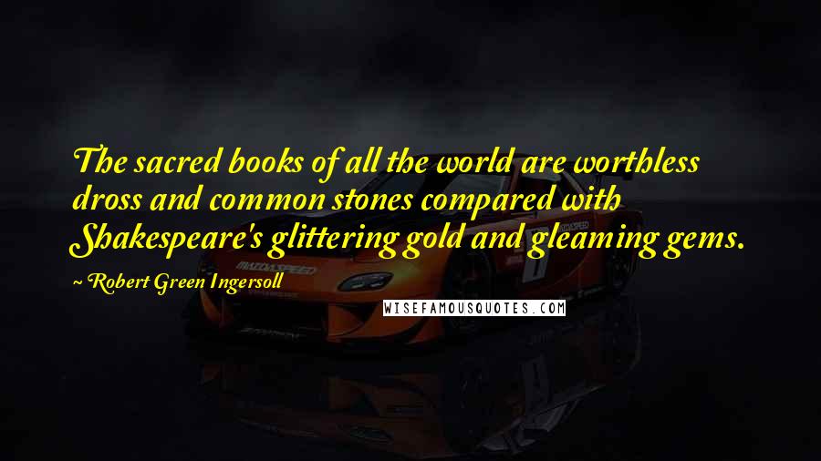 Robert Green Ingersoll Quotes: The sacred books of all the world are worthless dross and common stones compared with Shakespeare's glittering gold and gleaming gems.