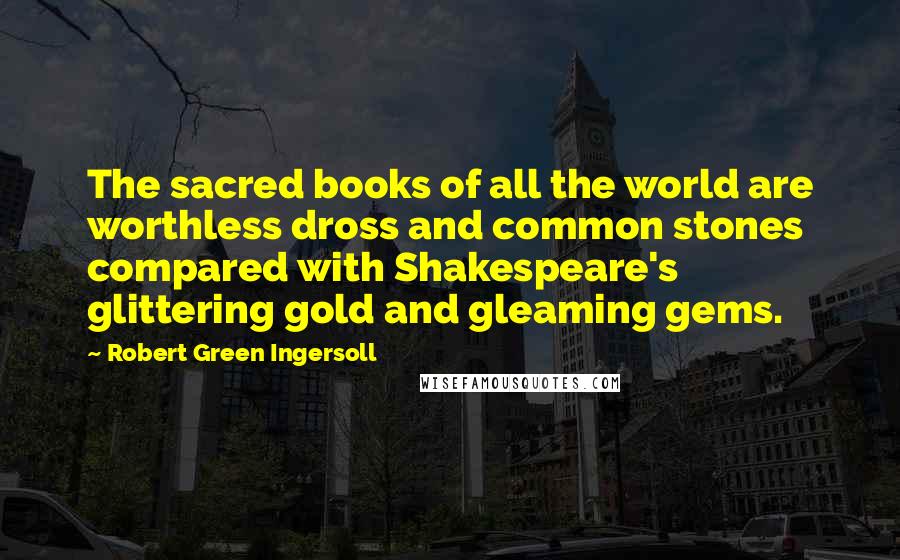 Robert Green Ingersoll Quotes: The sacred books of all the world are worthless dross and common stones compared with Shakespeare's glittering gold and gleaming gems.