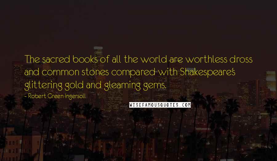 Robert Green Ingersoll Quotes: The sacred books of all the world are worthless dross and common stones compared with Shakespeare's glittering gold and gleaming gems.