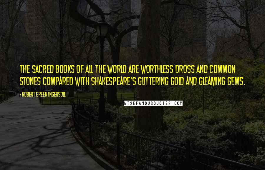 Robert Green Ingersoll Quotes: The sacred books of all the world are worthless dross and common stones compared with Shakespeare's glittering gold and gleaming gems.