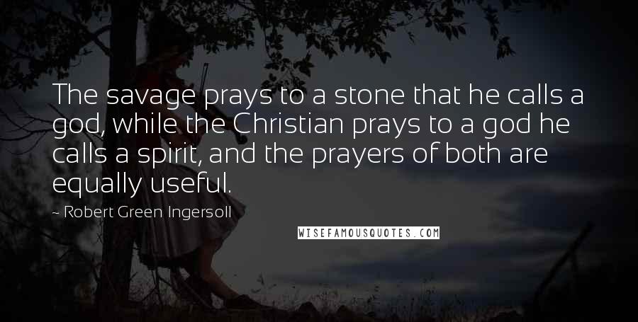 Robert Green Ingersoll Quotes: The savage prays to a stone that he calls a god, while the Christian prays to a god he calls a spirit, and the prayers of both are equally useful.