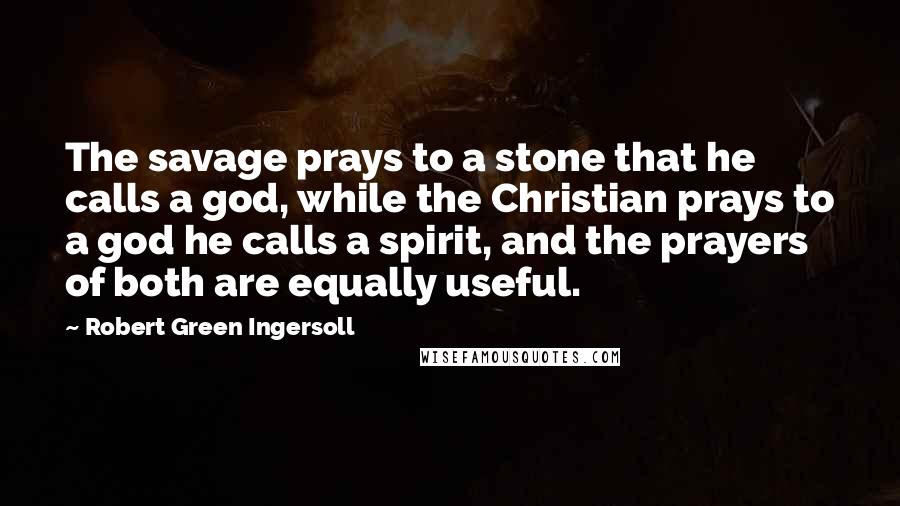 Robert Green Ingersoll Quotes: The savage prays to a stone that he calls a god, while the Christian prays to a god he calls a spirit, and the prayers of both are equally useful.