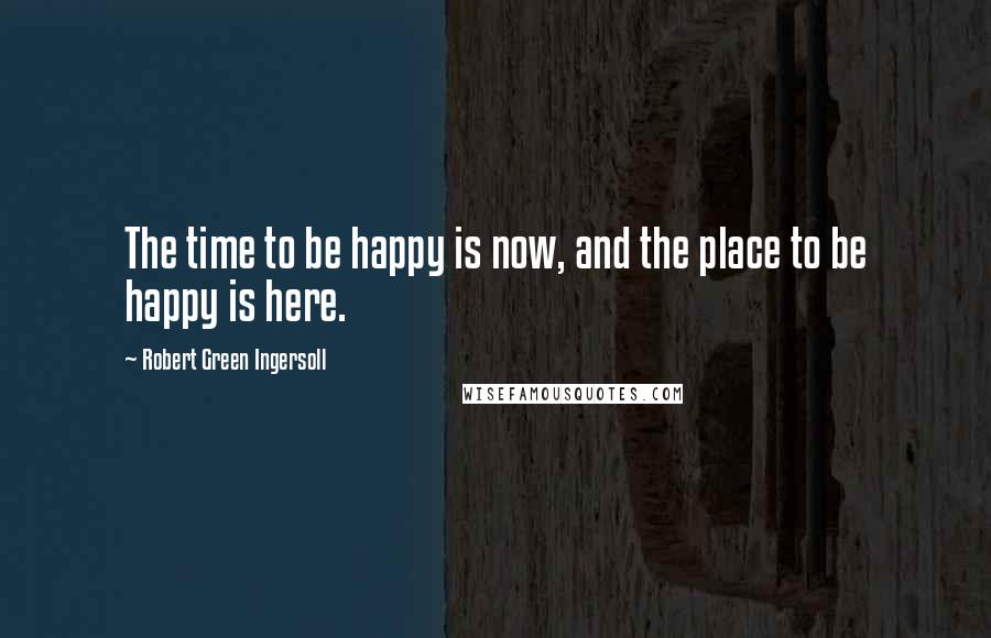 Robert Green Ingersoll Quotes: The time to be happy is now, and the place to be happy is here.