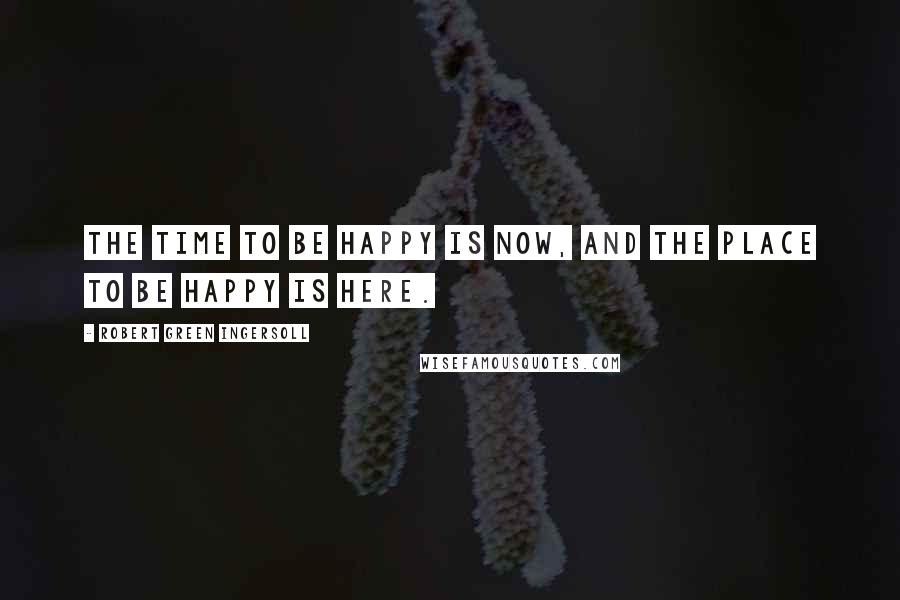 Robert Green Ingersoll Quotes: The time to be happy is now, and the place to be happy is here.