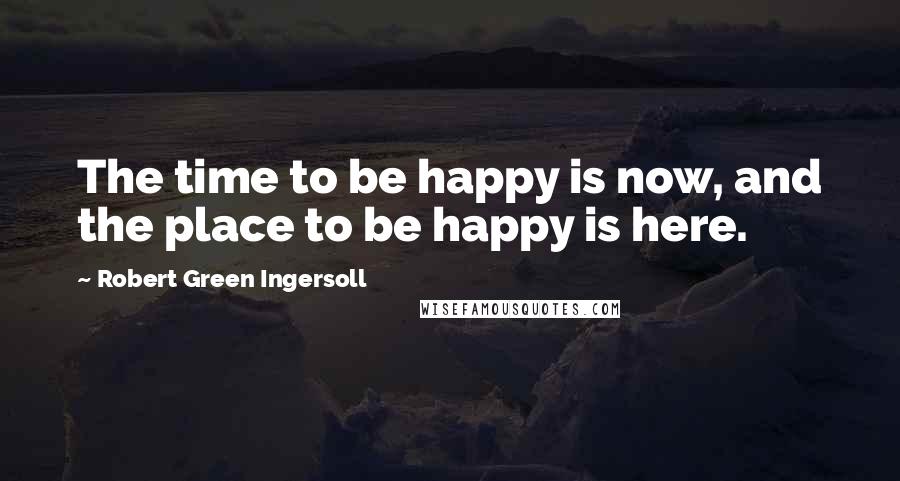 Robert Green Ingersoll Quotes: The time to be happy is now, and the place to be happy is here.