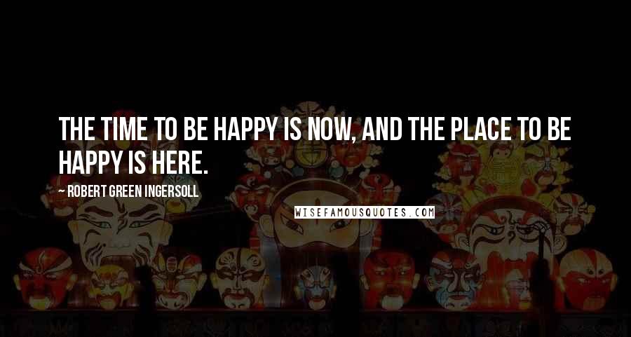 Robert Green Ingersoll Quotes: The time to be happy is now, and the place to be happy is here.